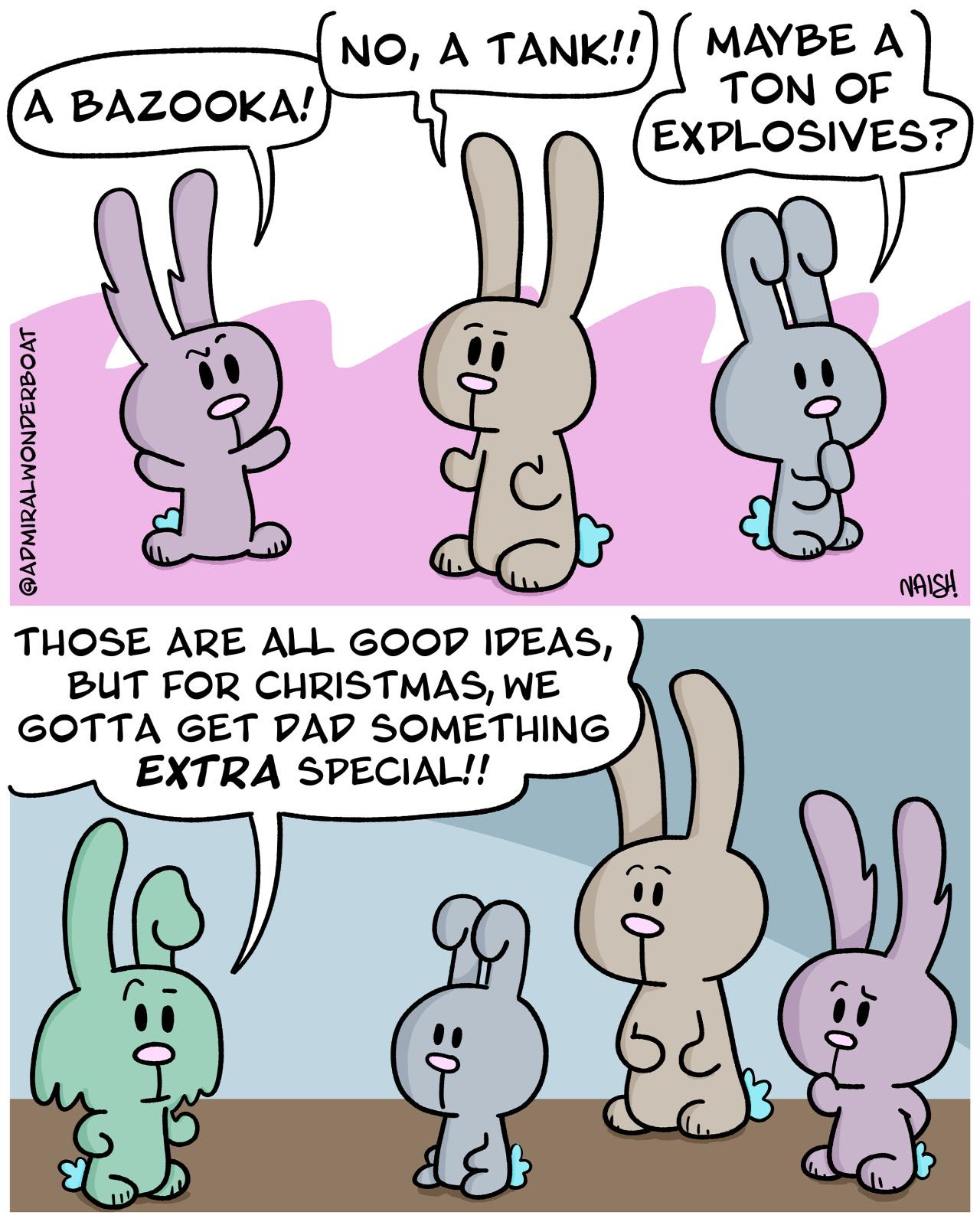 -The Bad Bunnies are all talking-Billy: A Bazooka!Wyatt: No, a tank!Cassidy: Maybe a ton of explosives?-Jess: Those are all good ideas, but for Christmas, we gotta get dad something EXTRA special!!