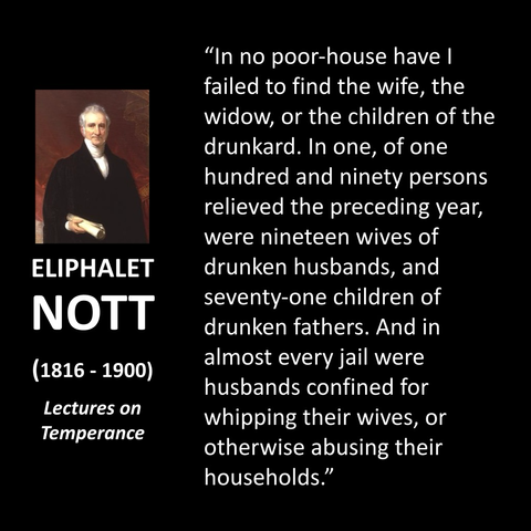 ELIPHALET NOTT (1816 - 1900) Lectures on Temperance "In no poor-house have I failed to find the wife, the widow, or the children of the drunkard. In one, of one hundred and ninety persons relieved the preceding year, were nineteen wives of drunken husbands, and seventy-one children of drunken fathers. And in almost every jail were husbands confined for whipping their wives, or otherwise abusing their households."