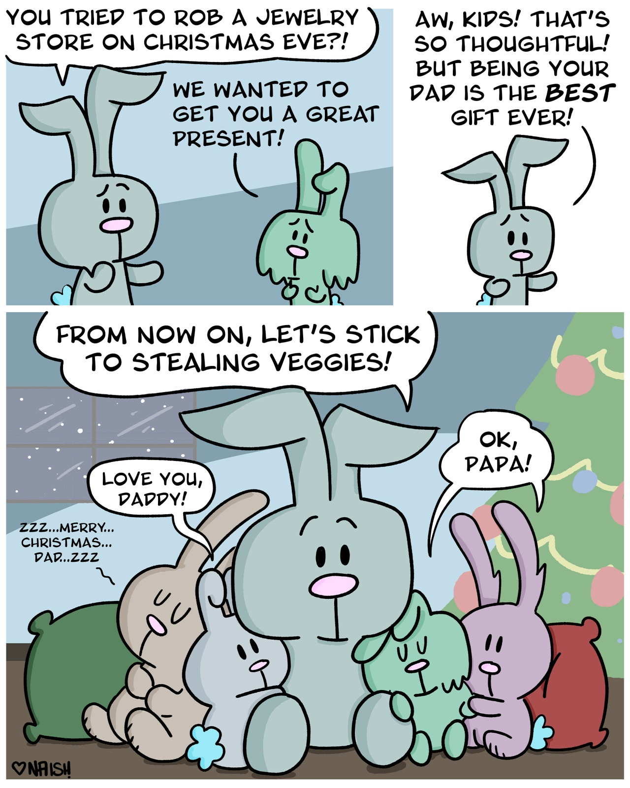 Cal (Dad Bunny): You tried to rob a jewelry store on Christmas Eve?!Jess: We wanted to get you a great present!-Cal: Aw, kids! That's so thoughtful! But being your dad is the best gift ever!-They're all cuddling by the fireCal: From now on, let's stick to stealing veggies!Jess & Billy: Ok Papa!Cassidy: Love you, daddy!Wyatt: zzz....merry...christmas...dad..zzz