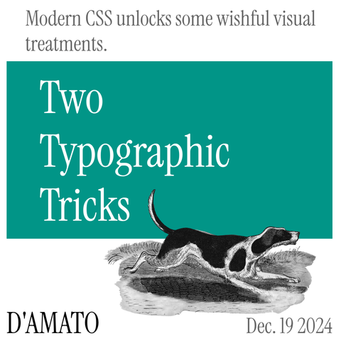 Grey text on white background: Modern CSS unlocks some wishful visual treatments.
White text on green rectangle: Two Typographic Tricks.
Below Black text and image in black and white of dog on white background:
D'Amato Dec. 19 2024