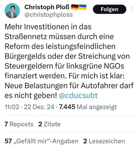 Tweet Christoph Ploss:
"Mehr Investitionen in das Straßennetz müssen durch eine Reform des leistungsfeindlichen Bürgergelds oder der Streichung von Steuergeldern für linksgrüne NGOs finanziert werden. Für mich ist klar: Neue Belastungen für Autofahrer darf es nicht geben!