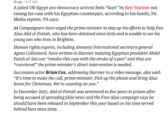 2hago 13.47 GMT 
 A jailed UK-Egypt pro-democracy activist feels "hurt" by Keir Starmer not 
 raising his case with his Egyptian counterpart, according to his family, PA 
 Media reports. PA says: 
 Campaigners have urged the prime minister to step up his efforts to help free 
 Alaa Abd el-Fattah, who has been detained since 2019 and is unable to see his 
 young son who lives in Brighton. 
 Human rights experts, including Amnesty International secretary general 
 Agnes Callamard, have written to Starmer insisting Egyptian president Abdel 
 Fatah al-Sisi can "resolve this case with the stroke ofa pen" and they are 
 "convinced" the prime minister's direct intervention is needed. 
 Succession actor Brian Cox, addressing Starmer in a video message, also said: 
 "It's time to make the call, prime minister. Pick up the phone and bring Alaa 
 home for Christmas. We're counting on you." 
 In December 2021, Abd el-Fattah was sentenced to five years in prison after 
 being accused of spreading false news and the Free Alaa campaign says he 
 should have been released in September this year based on his time served
