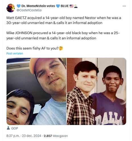 Screenshot of a tweet by Dr. MemeNstein votes 💙 BLUE 🇺🇸🦅 / @Coste1Costello, including two photographs, showing both Matt Gaetz and Mike Johnson with their so called 'adopted" sons.

@Coste1Costello
Matt GAETZ acquired a 14-year-old boy named Nestor when he was a 30-year-old unmarried man & calls it an informal adoption

Mike JOHNSON procured a 14-year-old black boy when he was a 25-year-old unmarried man & calls it an informal adoption

Does this seem fishy AF to you?🤔

8:37 p.m. · 23 dec. 2024
