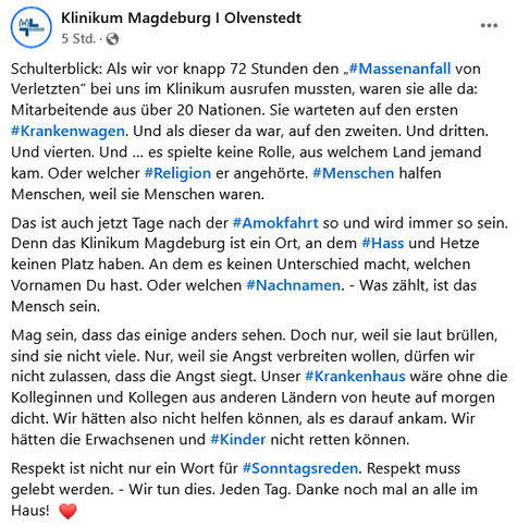 ML

Klinikum Magdeburg I Olvenstedt

5 Std.

...

Schulterblick: Als wir vor knapp 72 Stunden den #Massenanfall von Verletzten" bei uns im Klinikum ausrufen mussten, waren sie alle da: Mitarbeitende aus über 20 Nationen. Sie warteten auf den ersten #Krankenwagen. Und als dieser da war, auf den zweiten. Und dritten. Und vierten. Und es spielte keine Rolle, aus welchem Land jemand kam. Oder welcher #Religion er angehörte. #Menschen halfen Menschen, weil sie Menschen waren.

Das ist auch jetzt Tage nach der #Amokfahrt so und wird immer so sein. Denn das Klinikum Magdeburg ist ein Ort, an dem #Hass und Hetze keinen Platz haben. An dem es keinen Unterschied macht, welchen Vornamen Du hast. Oder welchen #Nachnamen. - Was zählt, ist das Mensch sein.

Mag sein, dass das einige anders sehen. Doch nur, weil sie laut brüllen, sind sie nicht viele. Nur, weil sie Angst verbreiten wollen, dürfen wir nicht zulassen, dass die Angst siegt. Unser #Krankenhaus wäre ohne die Kolleginnen und Kollegen aus anderen Ländern von heute auf morgen dicht. Wir hätten also nicht helfen können, als es darauf ankam. Wir hätten die Erwachsenen und #Kinder nicht retten können.

Respekt ist nicht nur ein Wort für #Sonntagsreden. Respekt muss gelebt werden. - Wir tun dies. Jeden Tag. Danke noch mal an alle im Haus!