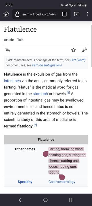 Flatulence is the expulsion of gas from the intestines via the anus, commonly referred to as farting. "Flatus" is the medical word for gas generated in the stomach or bowels.

A proportion of intestinal gas may be swallowed environmental air, and hence flatus is not entirely generated in the stomach or bowels. The scientific study of this area of medicine is termed flatology.

FlatulenceOther namesFarting, breaking wind, passing gas, cutting the cheese, cutting one loose, ripping one, tooting

Gastroenterology