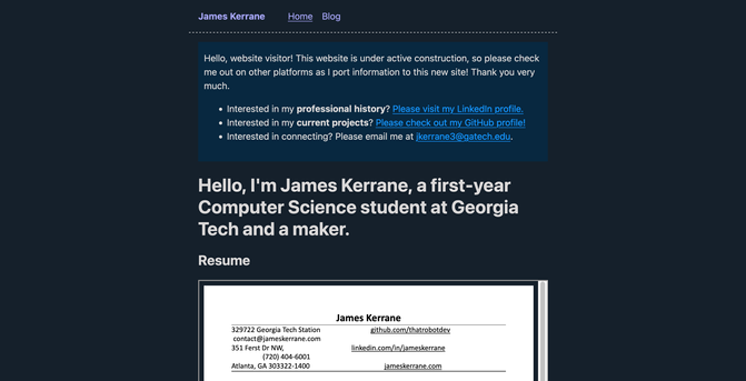 Screenshot of the homepage of https://www.jameskerrane.com.

A navbar at the top shows the selected "Home" page and a "Blog" link. A callout box says, "Hello, website visitor! This website is under active construction, so please check me out on other platforms as I port information to this new site! Thank you very much." The callout box then includes a bulleted list. Item 1: Interested in my professional history? Please visit my LinkedIn profile. Item 2: Interested in my current projects? Please check out my GitHub profile! Item 3: Interested in connecting? Please email me at jkerrane3@gatech.edu.

A header element says, "Hello, I'm James Kerrane, a first-year Computer Science student at Georgia Tech and a maker."

A resume is embedded into the site in a document reader, with the top visible listing contact information. Address Line 1: 329722 Georgia Tech Station. 351 Ferst Dr NW, Atlanta, GA 303322 [sic.]-1400. github.com/thatrobotdev. linkedin.com/in/jameskerrane. jameskerrane.com.