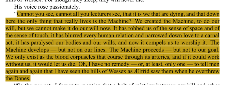 Cannot you see, cannot all you lecturers see, that it is we that are dying, and that down here the only thing that really lives is the Machine? We created the Machine, to do our will, but we cannot make it do our will now. It has robbed us of the sense of space and of the sense of touch, it has blurred every human relation and narrowed down love to a carnal act, it has paralysed our bodies and our wills, and now it compels us to worship it. The Machine develops — but not on our lines. The Machine proceeds — but not to our goal. We only exist as the blood corpuscles that course through its arteries, and if it could work without us, it would let us die. Oh, I have no remedy —or, at least, only one — to tell men again and again that I have seen the hills ofWessex as Ælfrid saw them when he overthrew the Danes.