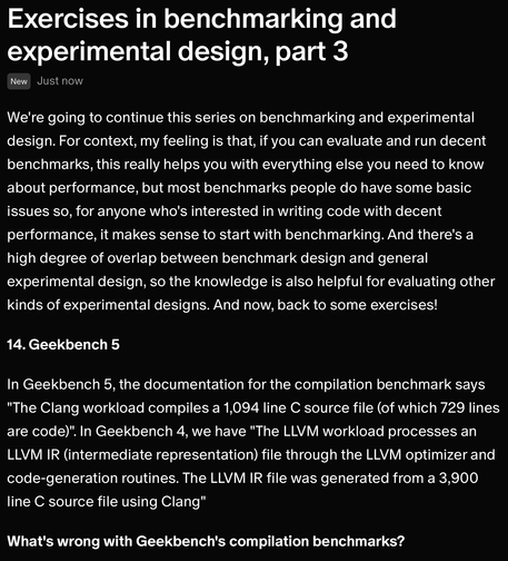 We're going to continue this series on benchmarking and experimental design. For context, my feeling is that, if you can evaluate and run decent benchmarks, this really helps you with everything else you need to know about performance, but most benchmarks people do have some basic issues so, for anyone who's interested in writing code with decent performance, it makes sense to start with benchmarking. And there's a high degree of overlap between benchmark design and general experimental design, so the knowledge is also helpful for evaluating other kinds of experimental designs. And now, back to some exercises!

14. Geekbench 5

In Geekbench 5, the documentation for the compilation benchmark says "The Clang workload compiles a 1,094 line C source file (of which 729 lines are code)". In Geekbench 4, we have "The LLVM workload processes an LLVM IR (intermediate representation) file through the LLVM optimizer and code-generation routines. The LLVM IR file was generated from a 3,900 line C source file using Clang"

What's wrong with Geekbench's compilation benchmarks?