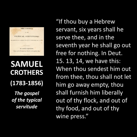 SAMUEL CROTHERS (1783-1856) The gospel of the typical servitude "If thou buy a Hebrew servant, six years shall he serve thee, and in the seventh year he shall go out free for nothing. In Deut. 15. 13, 14, we have this: When thou sendest him out from thee, thou shall not let him go away empty, thou shall furnish him liberally out of thy flock, and out of thy food, and out of thy wine press."