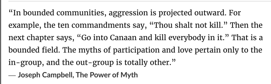 “In bounded communities, aggression is projected outward. For example, the ten commandments say, “Thou shalt not kill.” Then the next chapter says, “Go into Canaan and kill everybody in it.” That is a bounded field. The myths of participation and love pertain only to the in-group, and the out-group is totally other.”
― Joseph Campbell, The Power of Myth

Recorded summer of 1986 and 1987, Campbell died in 1987 at age 83, broadcast via Television  in 1988, published in book in 1988
