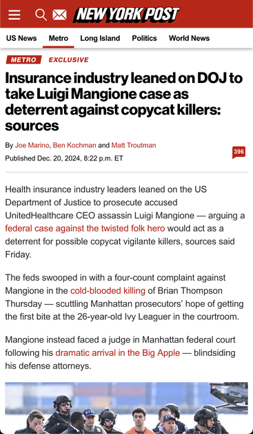 A screenshot of a New York Post article.

Post title:
Insurance industry leaned on DOJ to take Luigi Mangione case as deterrent against copycat killers: sources

By Joe Marino, Ben Kochman and Matt Troutman	
Published Dec. 20, 2024, 8:22 p.m. ET

The visible text of the article reads:
"Health insurance industry leaders leaned on the US Department of Justice to prosecute accused UnitedHealthcare CEO assassin Luigi Mangione — arguing a federal case against the twisted folk hero would act as a deterrent for possible copycat vigilante killers, sources said Friday.

The feds swooped in with a four-count complaint against Mangione in the cold-blooded killing of Brian Thompson Thursday — scuttling Manhattan prosecutors’ hope of getting the first bite at the 26-year-old Ivy Leaguer in the courtroom.

Mangione instead faced a judge in Manhattan federal court following his dramatic arrival in the Big Apple — blindsiding his defense attorneys."

At the bottom, there's the top of a photo from the article showing Luigi Mangione being escorted by a large number of heavily armed guards in NYC.