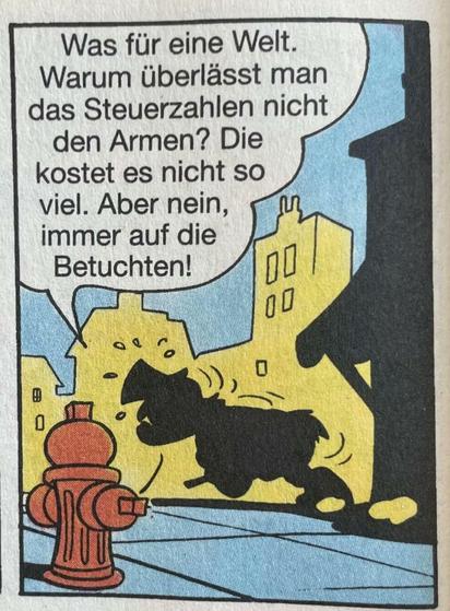 Schatten von Dagobert in Straßenschlucht, besorgt daherlaufend.
Sprechblase:
Was für eine Welt. Warum überlässt man das Steuerzahlen nicht den Armen? Die kostet es nicht so viel. Aber nein, immer auf die Betuchten...