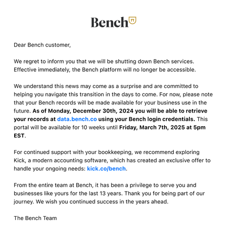 Dear Bench customer,

We regret to inform you that we will be shutting down Bench services. Effective immediately, the Bench platform will no longer be accessible.

We understand this news may come as a surprise and are committed to helping you navigate this transition in the days to come. For now, please note that your Bench records will be made available for your business use in the future. As of Monday, December 30th, 2024 you will be able to retrieve your records at data.bench.co using your Bench login credentials. This portal will be available for 10 weeks until Friday, March 7th, 2025 at 5pm EST.

For continued support with your bookkeeping, we recommend exploring Kick, a modern accounting software, which has created an exclusive offer to handle your ongoing needs: kick.co/bench.

From the entire team at Bench, it has been a privilege to serve you and businesses like yours for the last 13 years. Thank you for being part of our journey. We wish you continued success in the years ahead.

The Bench Team
