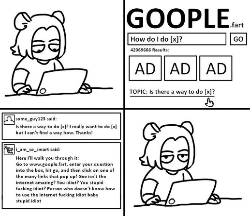 a 4 panel comic depicting someone on a laptop googling "how do I do [x]?". after 3 ads, a forum topic comes up where a user asks if there is a way to do [x]. A reply by user i_am_so_smart goes "go to google.fart, enter your question into the box, and click on one of the links that pop up! isn't the internet amazing? you idiot? you stupid fucking idiot? person who doesn't know how to use the internet". the last panel shows a disappointed, tired gaze towards the camera.