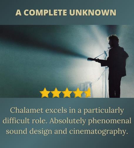 A Complete Unknown 

An image of Timotheé Chalamet as Bob Dylan. He is standing at a microphone and holding a guitar. A harmonica is being held by a contraption in front of his mouth. There are microphones next to him. He is strongly backlit so we only see his silhouette and we can't see anything else in the image. We get a sense of someone just on the cusp of greatness. We also get a sense of someone incredibly self-important. 

Chalamet excels in a particularly difficult role. Absolutely phenomenal sound design and cinematography. 

This machine kills fascists.