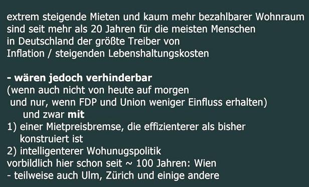 extrem steigende Mieten und kaum mehr bezahlbarer Wohnraum
sind seit mehr als 20 Jahren fuer die meisten Menschen
in Deutschland der groeBte Treiber von
Inflation beziehnungsweise steigenden Lebenshaltungskosten
- waeren jedoch verhinderbar
(wenn auch nicht von heute auf morgen
und nur, wenn FDP und Union weniger Einfluss erhalten)
und zwar
Erstens mit einer Mietpreisbremse, die effizienterer als bisher konstruiert ist
Zweitens mit intelligenterer Wohunugspolitik
vorbildlich hier schon seit circa 100 Jahren: Wien
- teilweise auch Ulm, Ziirich und einige andere