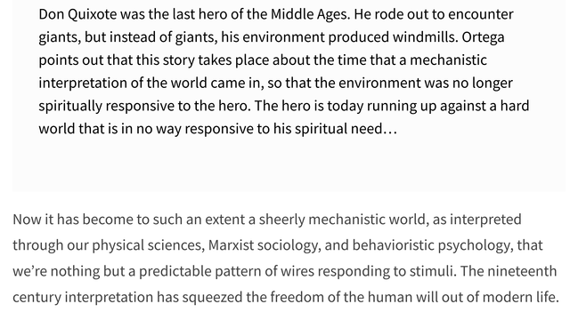 "Don Quixote was the last hero of the Middle Ages. He rode out to encounter giants, but instead of giants, his environment produced windmills. Ortega points out that this story takes place about the time that a mechanistic interpretation of the world came in, so that the environment was no longer spiritually responsive to the hero. The hero is today running up against a hard world that is in no way responsive to his spiritual need…

Now it has become to such an extent a sheerly mechanistic world, as interpreted through our physical sciences, Marxist sociology, and behavioristic psychology, that we’re nothing but a predictable pattern of wires responding to stimuli. The nineteenth century interpretation has squeezed the freedom of the human will out of modern life."

Joseph Campbell / Bill Moyers
Skywalker Ranch, California summer 1986