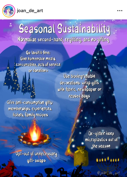 A painting of a snowy landscape with a camp fireplace, Christmas trees and mountain tops. The text reads:
Seasonal sustainability: normalize second had, regifting and no gifting.
Go landfill free: give homemade meals, consumables,acts of service or donations.
Use biodegradable decorations: wrap gifts with fabric, newspaper or reused bags.
Give anti-consumption gifts: memberships, experiences,tickets, family recipes.
De-glitter: keep microplastics out of the season.
Opt-out of unnecessary gift-swaps.