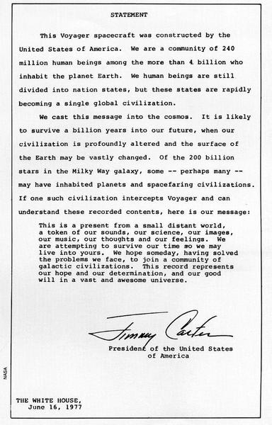 STATEMENT

This Voyager spacecraft was constructed by the United States of America. We are a community of 240 million human beings among the more than 4 billion who inhabit the planet Earth. We human beings are still divided into nation states, but these states are rapidly becoming a single global civilization.

We cast this message into the cosmos. It is likely to survive a billion years into our future, when our civilization is profoundly altered and the surface of the Earth may be vastly changed. Of the 200 billion stars in the Milky Way galaxy, some -- perhaps many -- may have inhabited planets and spacefaring civilizations. If one such civilization intercepts Voyager and can understand these recorded contents, here is our message:

This is a present from a small distant world,

a token of our sounds, our science, our images,

our music, our thoughts and our feelings. We

are attempting to survive our time so we may

live into yours. We hope someday, having solved

the problems we face, to join a community of

galactic civilizations. This record represents our hope and our determination, and our good

will in a vast and awesome universe.

/‘g/ == 427, fee . : Presidenf of the United States of America < 2 2 THE WHITE HOUSE, June 16, 1977 