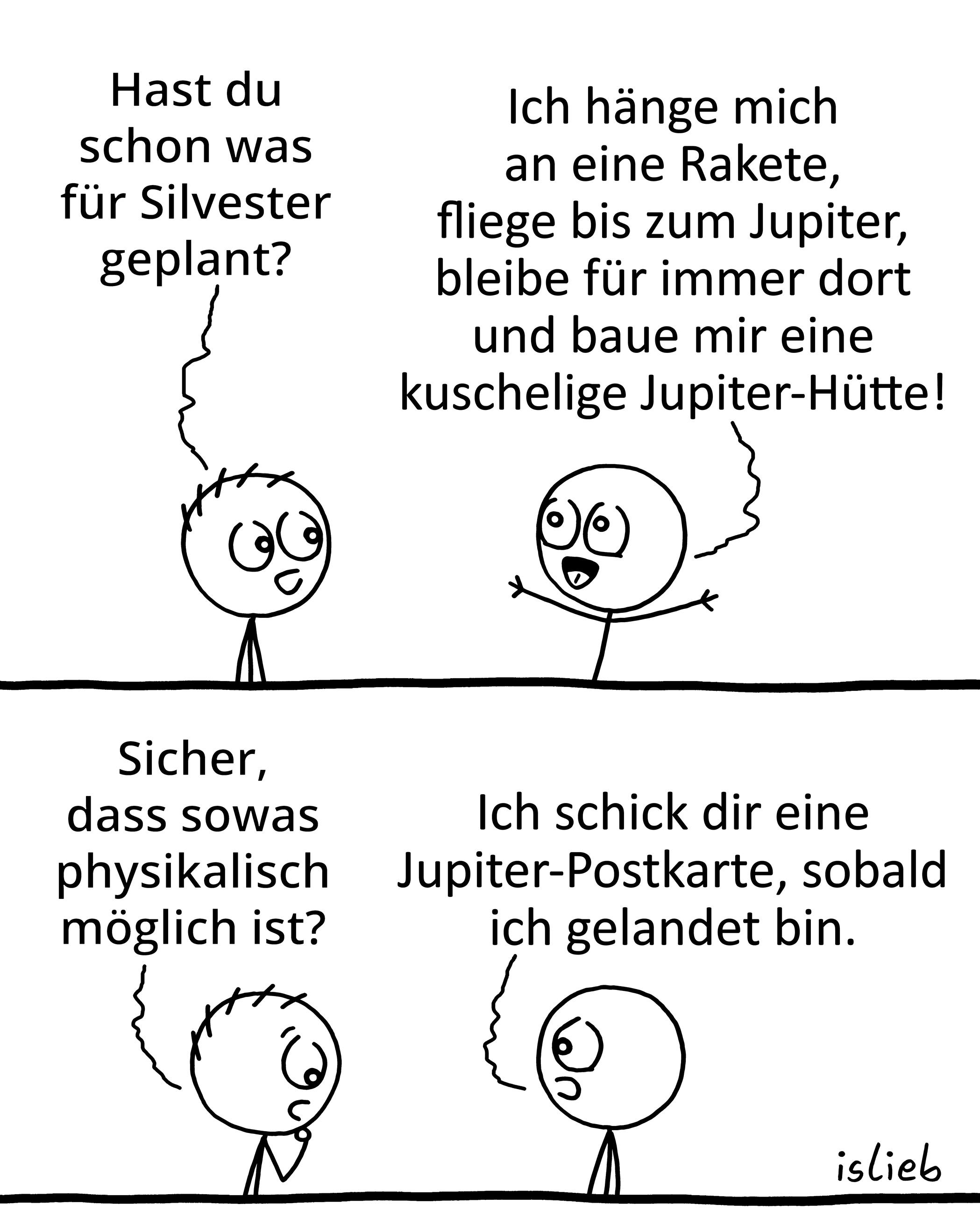 Comic. Figur 1: "Hast du schon was für Silvester geplant?&quot; Figur 2: &quot;Ich hänge mich an eine Rakete, fliege bis zum Jupiter, bleibe für immer dort und baue mir eine kuschelige Jupiter-Hütte!&quot; Figur 1: &quot;Sicher, dass sowas <br />physikalisch möglich ist?&quot; Figur 2: &quot;Ich schick dir eine Jupiter-Postkarte, sobald ich gelandet bin.&quot;