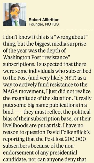 Quote from Robert Allbritton from NOTUS: 
“I don't know if this is a "wrong about" thing, but the biggest media surprise of the year was the depth of Washington Post "resistance" subscriptions. I suspected that there were some individuals who subscribed to the Post (and very likely NYT) as a way to actively fund resistance to the MAGA movement, I just did not realize the magnitude of the situation. It really puts some big name publications in a bind —- they must reflect the political bias of their subscription base, or their livelihoods are put at risk. I have no reason to question David Folkenflick's reporting that the Post lost 200,000 subscribers because of the non- endorsement of any presidential candidate, nor can anyone deny that such a loss carries very real economic consequences. It makes non-biased, non-partisan reporting more difficult, and the opposite of what our
democracy needs.”-- facetime