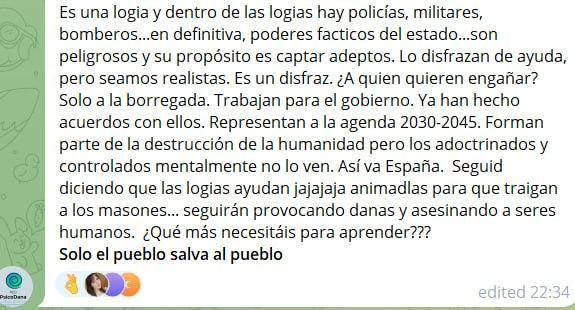 Es una logia y dentro de las logias hay policías, militares, bomberos...en definitiva, poderes facticos del estado...son peligrosos y su propósito es captar adeptos. Lo disfrazan de ayuda, pero seamos realistas. Es un disfraz. ¿A quien quieren engañar? Solo a la borregada. Trabajan para el gobierno. Ya han hecho acuerdos con ellos. Representan a la agenda 2030-2045. Forman parte de la destrucción de la humanidad pero los adoctrinados y controlados mentalmente no lo ven. Así va España.  Seguid diciendo que las logias ayudan jajajaja animadlas para que traigan a los masones... seguirán provocando danas y asesinando a seres humanos.  ¿Qué más necesitáis para aprender???
Solo el pueblo salva al pueblo