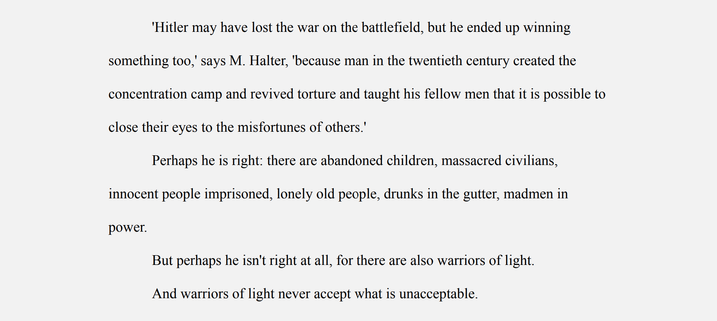 'Hitler may have lost the war on the battlefield, but he ended up winning something too,' says M. Halter, 'because man in the twentieth century created the concentration camp and revived torture and taught his fellow men that it is possible to close their eyes to the misfortunes of others.'

Perhaps he is right: there are abandoned children, massacred civilians, innocent people imprisoned, lonely old people, drunks in the gutter, madmen in power.

But perhaps he isn't right at all, for there are also warriors of light.

And warriors of light never accept what is unacceptable.