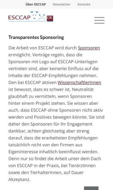 Transparentes Sponsoring
Die Arbeit von ESCCAP wird durch Sponsoren ermöglicht. Verträge regeln, dass die
Sponsoren mit Logo auf ESCCAP-Unterlagen vertreten sind, aber keinerlei Einfluss auf die Inhalte der ESCCAP-Empfehlungen nehmen.
Den bei ESCCAP aktiven WissenschaftlerInnen
ist bewusst, dass es schwer ist, Neutralität glaubhaft zu vermitteln, wenn Sponsoren hinter einem Projekt stehen. Sie wissen aber auch, dass ESCCAP ohne Sponsoren nicht aktiv werden und Positives bewegen könnte. Sie sind daher den Sponsoren für ihr Engagement dankbar, achten gleichzeitig aber streng darauf, dass die erarbeiteten Empfehlungen tatsächlich nicht von den Firmen aus
Eigeninteresse inhaltlich beeinflusst werden.
Denn nur so findet die Arbeit unter dem Dach von ESCCAP in der Praxis, bei Tierärztinnen sowie den TierhalterInnen, auf Dauer Akzeptanz.