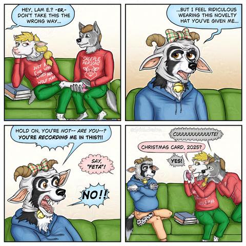 4 panel comic:

Panel 1: Anthropomorphic ewe and anthropomorphic wolf wear red sweatshirts and green sweatpants, sitting on a green sofa.  The ewe's sweatshirt reads, "Just a ewe who loves her wolf man."  The wolf's sweatshirt reads, "Sheeple Person!" and an image of a sheep's smiling face.  The ewe's right elbow rests on a stack of plain books, with her chin resting on her right hand.  Her right ankle is crossed over her left knee, and the wolf massages her foot. A blue speech balloon from the left with a withering stem, says, "Hey, Lammy? Er. Don't take this the wrong way..."

Panel 2: Closeup: anthropomorphic border collie wearing a blue hoodie and a novelty ram hat, with curly horns, a plaid bow on top, and an oversized jingle bell attached to the chin straps.  His blue speech balloon reads, "but I feel ridiculous wearing this novelty hat you've given me."

Panel 3: The border collie looks to the right in shock, shouting, "Hold on, you're not. Are you? You're recording me in this?!!"  A pink puffy speech balloonfrom the right reads, "Say, 'feta!'"  Border collie shouts back: "No!!"

Panel 4: Zoomed out view of the couch.  The collie is on the right, crossing his arms and clearly angry.  The ewe points her camera phone at him.  The wolf's chin and hands rest on the ewe's shoulder.
Wolf: "Cute!" (spelled with 12 of the letter U)
Ewe: "Christmas Card, 2025?"
Wolf: "Yes!"