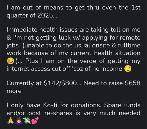 Screenshot of text that reads:

I am out of means to get thru even the 1st quarter of 2025...

Immediate health issues are taking toll on me & I'm not getting luck w/ applying for remote jobs  (unable to do the usual onsite & fulltime work because of my current health situation 😣)... Plus I am on the verge of getting my internet access cut off 'coz of no income 😔 

Currently at $142/$800... Need to raise $658 more

I only have Ko-fi for donations. Spare funds and/or post re-shares is very much needed 🙏🙇‍♀️💸💕