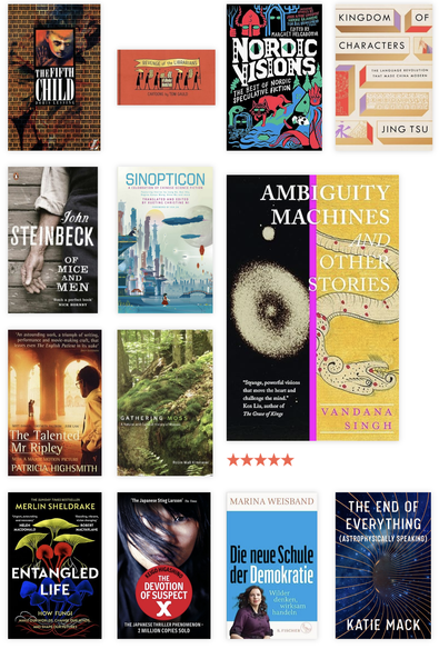 Book covers for
The Fifth Child	Doris Lessing
Revenge of the Librarians	Tom Gauld
Nordic Visions - The Best of Nordic Speculative Fiction	Margrét Helgadóttir (editor)
Kingdom of Characters	Jing Tsu
Of Mice and Men	John Steinbeck
Sinopticon: A Celebration of Chinese Science Fiction	Xueting Christine Ni (editor)
Ambiguity Machines	Vandana Singh
The Talented Mr Ripley	Patricia Highsmith
Gathering Moss	Robin Wall Kimmerer
Entangled Life	Merlin Sheldrake
The Devotion of Suspect X	Keigo Higashino
Die neuen Schule der Demokratie	Marina Weisband
The End of Everything (Astrophysicaly Speaking)	 Katie Mack