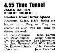 Clipping from TV Times magazine dated January 1st, 1971.
Text reads:
4.55(pm) Time Tunnel
JAMES DARREN
ROBERT COLBERT in
Raiders from Outer Space
Khartoum, Sudan, 1885: during the historic battle, Doug and Tony encounter an alien who has come to destroy the world.
Dr. Tony Newman - James Darren
Dr. Doug Phillips - Robert Colbert
Dr. Ann MacGregor - Lee Meriwether
Lt. Gen. Heywood Kirk - Whit Bissell
Dr. Raymond Swain - John Zaremba
Henderson - John Crawford