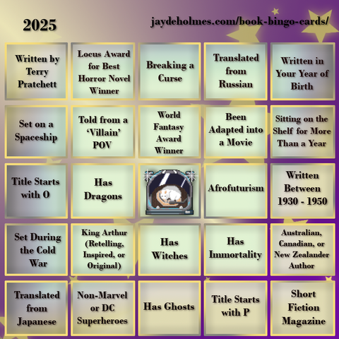 A five-by-five bingo card with the following challenges, listed row-by-row and left-to-right:

Row One: 1. Written by Terry Pratchett  2. Locus Award for Best Horror Novel Winner 3. Breaking a Curse 4. Translated from Russian 5. Written in Your Year of Birth
Row 2: 1. Set on a Spaceship 2. Told from a ‘Villain’ POV 3. World Fantasy Award Winner 4. Been Adapted into a Movie 5. Been Sitting on the Shelf for More Than a Year
Row 3: 1. Title Starts with O 2. Has Dragons 3. Free Square 4. Afrofuturism 5. Written Between 1930 - 1950
Row 4: 1. Set During the Cold War 2. King Arthur (Retelling, Inspired, or Original) 3. Has Witches 4. Has Immortality 5. Australian, Canadian or New Zealand Author
Row 5: 1. Translated from Japanese 2. Non-Marvel or DC Superheroes 3. Has Ghosts 4. Title Starts with P 5. Short Fiction Magazine
