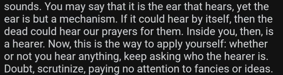 You may say that it is the ear that hears, yet the
ear is but a mechanism. If it could hear by itself, then the
dead could hear our prayers for them. Inside you, then, is
a hearer. Now, this is the way to apply yourself: whether
or not you hear anything, keep asking who the hearer is.
Doubt, scrutinize, paying no attention to fancies or ideas.