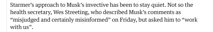Starmer's approach to Musk's invective has been to stay quiet. Not so the 
 health secretary, Wes Streeting, who described Musk's comments as 
 "misjudged and certainly misinformed" on Friday, but asked him to "work 
 with us".
