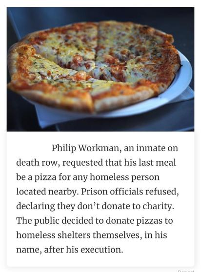 Pizza, cut in slices, on a plate with a napkin underneath the plate on a table. Caption: Philip Workman, an inmate on death row, requested that his last meal be a pizza for any homeless person located nearby. Prison officials refused, declaring they don't donate to charity. The public decided to donate pizzas to homeless shelters themselves in his name, after his execution.