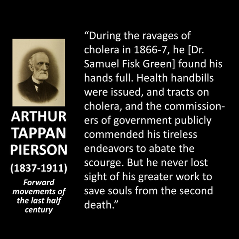 ARTHUR TAPPAN PIERSON (1837-1911) Forward movements of the last half century "During the ravages of cholera in 1866-7, he [Dr. Samuel Fisk Green] found his hands full. Health handbills were issued, and tracts on cholera, and the commissioners of government publicly commended his tireless endeavors to abate the scourge. But he never lost sight of his greater work to save souls from the second death."