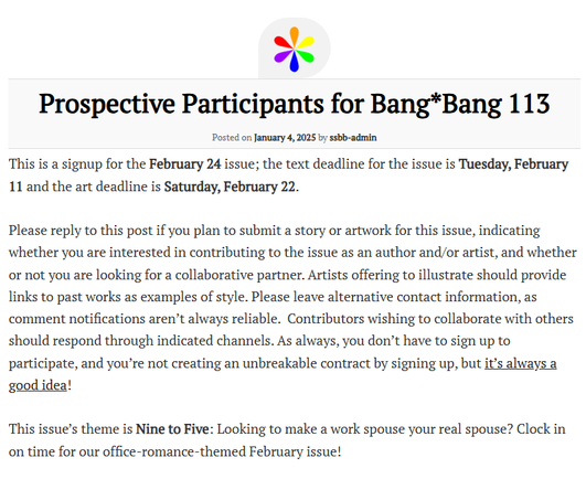Prospective Participants for Bang*Bang 113
Posted on January 4, 2025 by ssbb-admin
This is a signup for the February 24 issue; the text deadline for the issue is Tuesday, February 11 and the art deadline is Saturday, February 22.

Please reply to this post if you plan to submit a story or artwork for this issue, indicating whether you are interested in contributing to the issue as an author and/or artist, and whether or not you are looking for a collaborative partner. Artists offering to illustrate should provide links to past works as examples of style. Please leave alternative contact information, as comment notifications aren’t always reliable.  Contributors wishing to collaborate with others should respond through indicated channels. As always, you don’t have to sign up to participate, and you’re not creating an unbreakable contract by signing up, but it’s always a good idea!

This issue’s theme is Nine to Five: Looking to make a work spouse your real spouse? Clock in on time for our office-romance-themed February issue!