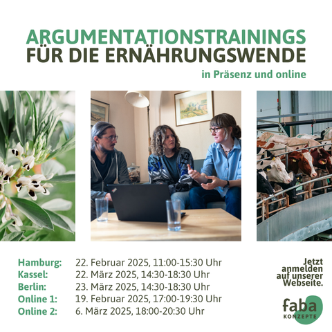 Argumentationstrainings für die Ernährungswende in Präsenz und online

Hamburg: 22. Februar 2025, 11:00-15:30 Uhr
Kassel: 22. März 2025, 14:30-18:30 Uhr
Berlin: 23. März 2025, 14:30-18:30 Uhr
Online 1: 19. Februar 2025, 17:00-19:30 Uhr
Online 2: 6. März 2025, 18:00-20:30 Uhr

Jetzt anmelden auf unserer Webseite. 
