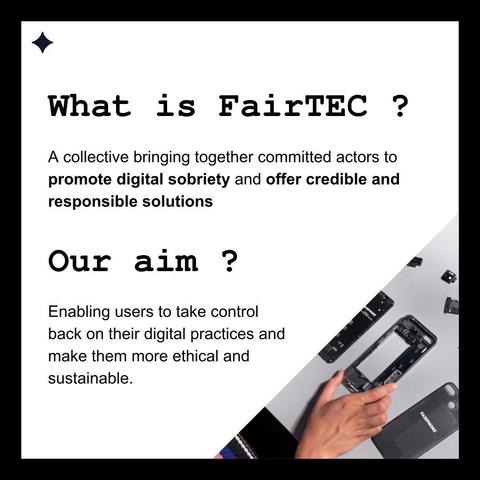 What is FairTEC ? 
A collective bringing together committed actors to promote digital sobriety and offer credible and responsible solutions. 

Our aim ? 
Enabling users to take control back on their digital practices and make them more ethical and sustainable