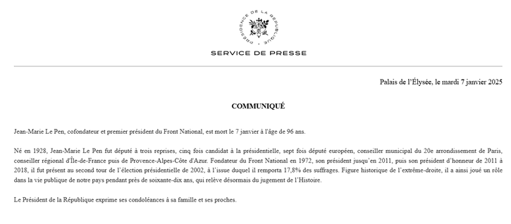 SERVICE DE PRESSE Palais de I'Elysée, le mardi 7 janvier 2025 COMMUNIQUE Jean-Marie Le Pen, cofondateur et premier président du Front National. est mort le 7 janvier 4 I'4ge de 96 ans. Né en 1928, Jean-Marie Le Pen fut député & trois reprises, cing fois candidat & la présidentielle, sept fois député curopéen, conseiller municipal du 20e arrondissement de Paris, conseiller régional d'Tle-de-France puis de Provence-Alpes-Céte d'Azur. Fondateur du Front National en 1972, son président jusqu’en 2011, puis son président d’honneur de 2011 & 2018, il fut présent au second tour de I'élection présidentielle de 2002, & I'issue duquel il remporta 17.8% des suffrages. Figure historique de I'extréme-droite, il a ainsi joué un réle dans la vie publique de notre pays pendant prés de soixante-dix ans, qui reléve désormais du jugement de I'Histoire. Le Président de la République exprime ses condoléances a sa famille et ses proches 