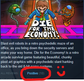 It's a screenshot from the store page for my game, Die for the Economy! There's an 'ALL REVIEWS' field that says "Positive (10)" next to it, which is a summary of the reviews that you're only allowed to have if you get 10 or more reviews. Above that, at the top there's the logo for the game - two robots chasing a person in a blue jacket with the words 'Die for the Economy!' underneath them. Below the image is the game blurb, which reads: Blast evil robots in a retro psychedelic maze of an office, as you bring down the security servers and make your way home. Die for the Economy! is a retro arcade survival game featuring beautiful, chunky pixel art graphics with a psychedelic slant harking back to the old 8-bit game systems.