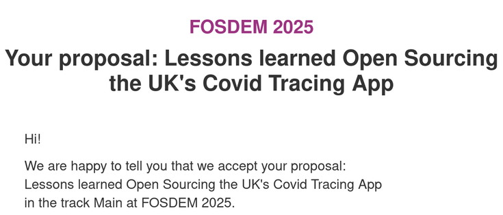 FOSDEM 2025
Your proposal: Lessons learned Open Sourcing the UK's Covid Tracing App

Hi!

We are happy to tell you that we accept your proposal:
Lessons learned Open Sourcing the UK's Covid Tracing App
in the track Main at FOSDEM 2025.