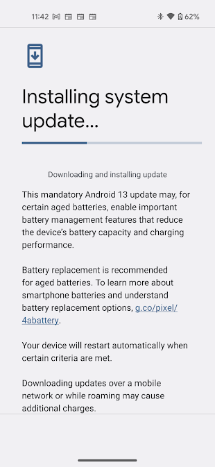 Installing system update...

This mandatory Android 13 update may, for certain aged batteries, enable important battery management features that reduce the device's battery capacity and charging performance. 

Battery replacement is recommended for aged batteries. To learn more about smartphone batteries and understand battery replacement options, g.co/pixel/4abattery .

Your device will restart automatically when certain criteria are met.

Downloading updates over a mobile network or while roaming may cause additional charges.  