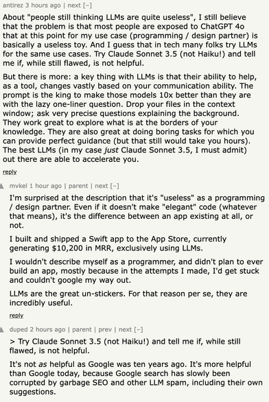 antirez 3 hours ago | next [–]

About "people still thinking LLMs are quite useless", I still believe that the problem is that most people are exposed to ChatGPT 4o that at this point for my use case (programming / design partner) is basically a useless toy. And I guess that in tech many folks try LLMs for the same use cases. Try Claude Sonnet 3.5 (not Haiku!) and tell me if, while still flawed, is not helpful.

But there is more: a key thing with LLMs is that their ability to help, as a tool, changes vastly based on your communication ability. The prompt is the king to make those models 10x better than they are with the lazy one-liner question. Drop your files in the context window; ask very precise questions explaining the background. They work great to explore what is at the borders of your knowledge. They are also great at doing boring tasks for which you can provide perfect guidance (but that still would take you hours). The best LLMs (in my case just Claude Sonnet 3.5, I must admit) out there are able to accelerate you.

duped 2 hours ago | parent | prev | next [–]

> Try Claude Sonnet 3.5 (not Haiku!) and tell me if, while still flawed, is not helpful.

It's not as helpful as Google was ten years ago. It's more helpful than Google today, because Google search has slowly been corrupted by garbage SEO and other LLM spam, including their own suggestions.
	
mvkel 1 hour ago | parent | next [–]

I'm surprised at the description that it's "useless" as a programming /...
	
	
