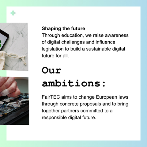 Shaping the future
Through education, we raise awareness of digital challenges and influence legislation to build a sustainable digital future for all.

Our ambitions : 

FairTEC aims to change European laws through concrete proposals and to bring together partners committed to a responsible digital future.