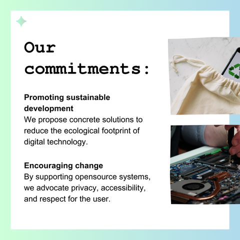 Our commitments : 

Promoting sustainable development 
We propose concrete solutions to reduce the ecological footprint of digital technology.

Encouraging change
By supporting opensource systems, we advocate privacy, accessibility, and respect for the user.