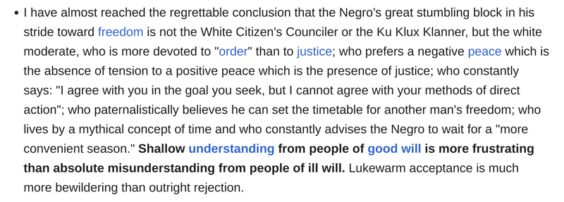 "I have almost reached the regrettable conclusion that the Negro's great stumbling block in his stride toward freedom is not the White Citizen's Counciler or the Ku Klux Klanner, but the white moderate, who is more devoted to "order" than to justice; who prefers a negative peace which is the absence of tension to a positive peace which is the presence of justice; who constantly says: "I agree with you in the goal you seek, but I cannot agree with your methods of direct action"; who paternalistically believes he can set the timetable for another man's freedom; who lives by a mythical concept of time and who constantly advises the Negro to wait for a "more convenient season." Shallow understanding from people of good will is more frustrating than absolute misunderstanding from people of ill will. Lukewarm acceptance is much more bewildering than outright rejection."

Dr. Martin Luther King Jr.
