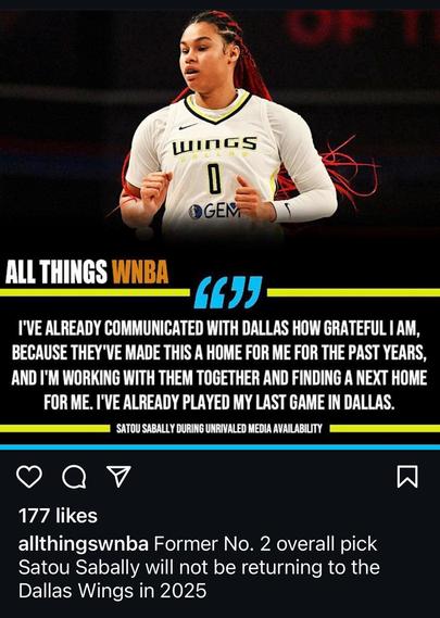 “ALL THINGS WNBA

I'VE ALREADY COMMUNICATED WITH DALLAS HOW GRATEFUL I AM, BECAUSE THEY'VE MADE THIS A HOME FOR ME FOR THE PAST YEARS, AND I'M WORKING WITH THEM TOGETHER AND FINDING A NEXT HOME FOR ME. I'VE ALREADY PLAYED MY LAST GAME IN DALLAS.

SATOU SABALLY DURING UNRIVALED MEDIA AVAILABILITY

@allthingswnba: Former No. 2 overall pick Satou Sabally will not be returning to the Dallas Wings in 2025”