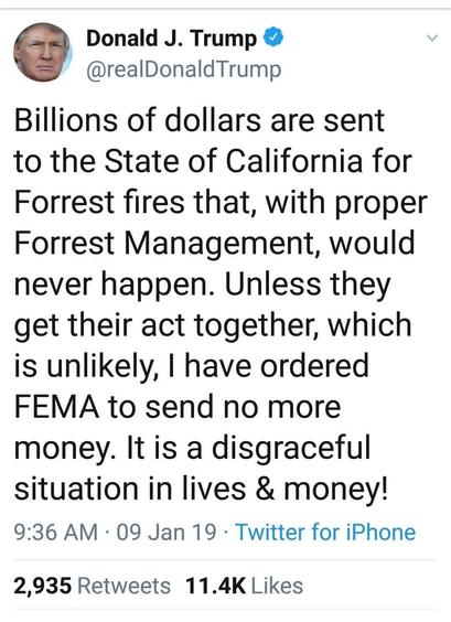A tweet by Donald Trump from January 9, 2019 reads, "Billions of dollars are sent to the State of California for Forrest fires that, with proper Forrest Management, would
never happen. Unless they get their act together, which is unlikely, have ordered FEMA to send no more money. It is a disgraceful situation in lives & money!"

Spelling mistakes are his.